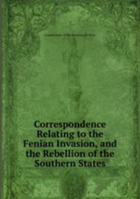 Correspondence Relating to the Fenian Invasion, and the Rebellion of the Southern States
