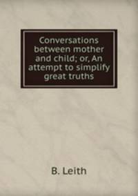 Conversations between mother and child; or, An attempt to simplify great truths