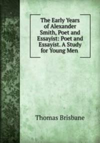 The Early Years of Alexander Smith, Poet and Essayist: Poet and Essayist. A Study for Young Men .