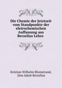 Die Chemie der Jetztzeit vom Standpunkte der eletrochemischen Auffassung aus Berzelius Lehre .