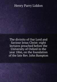 The divinity of Our Lord and Saviour Jesus Christ: eight lectures preached before the University of Oxford in the year 1866, on the foundation of the late Rev. John Bampton
