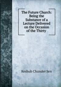 The Future Church: Being the Substance of a Lecture Delivered on the Occasion of the Thirty .