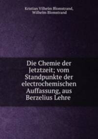 Die Chemie der Jetztzeit; vom Standpunkte der electrochemischen Auffassung, aus Berzelius Lehre .