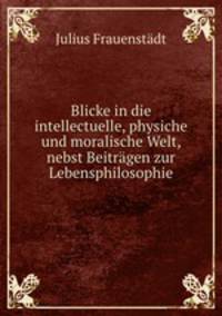 Blicke in die intellectuelle, physiche und moralische Welt, nebst Beitragen zur Lebensphilosophie
