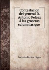 Contestacion del general D. Antonio Pelaez a las groseras calumnias que .