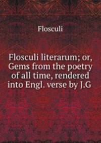 Flosculi literarum; or, Gems from the poetry of all time, rendered into Engl. verse by J.G .