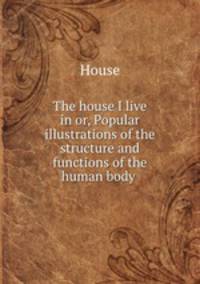 The house I live in or, Popular illustrations of the structure and functions of the human body .
