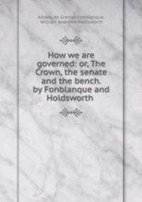 How we are governed: or, The Crown, the senate and the bench. by Fonblanque and Holdsworth .