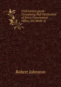 Civil service guide: Containing Full Particulars of Every Government Office, the Mode of .