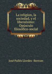 La religion, la sociedad, y el liberalsimo: Opusculo filosofico-social