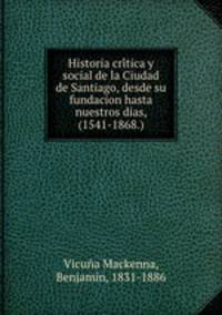 Historia cri?tica y social de la Ciudad de Santiago, desde su fundacion hasta nuestros dias, (1541-1868.)