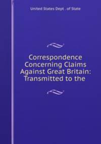 Correspondence Concerning Claims Against Great Britain: Transmitted to the .