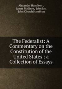 The Federalist: A Commentary on the Constitution of the United States : a Collection of Essays