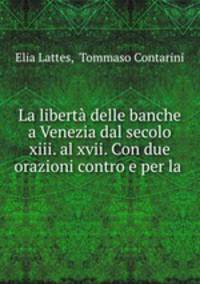 La liberta delle banche a Venezia dal secolo xiii. al xvii. Con due orazioni contro e per la .