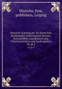 Hinrichs` Katalog der im deutschen Buchhandel erschienenen Bcher, Zeitschriften, Landkarten usw. (Titelverzeichnis und Sachregister). 10, pt.2