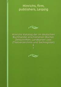 Hinrichs` Katalog der im deutschen Buchhandel erschienenen Bcher, Zeitschriften, Landkarten usw. (Titelverzeichnis und Sachregister). 6
