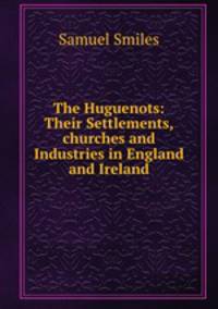 The Huguenots: Their Settlements,churches and Industries in England and Ireland