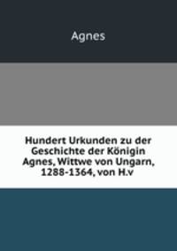 Hundert Urkunden zu der Geschichte der Konigin Agnes, Wittwe von Ungarn, 1288-1364, von H.v .