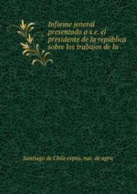 Informe jeneral presentado a s.e. el presidente de la republica sobre los trabajos de la .