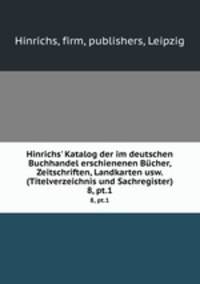 Hinrichs` Katalog der im deutschen Buchhandel erschienenen Bcher, Zeitschriften, Landkarten usw. (Titelverzeichnis und Sachregister). 8, pt.1