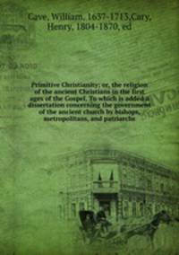 Primitive Christianity; or, the religion of the ancient Christians in the first ages of the Gospel. To which is added a dissertation concerning the government of the ancient church by bishops, metropolitans, and patriarchs