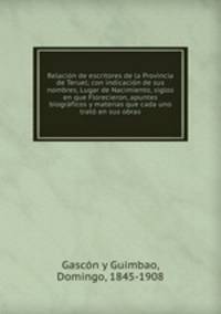 Relacion de escritores de la Provincia de Teruel; con indicacion de sus nombres, Lugar de Nacimiento, siglos en que Florecieron, apuntes biograficos y materias que cada uno trato en sus obras