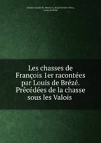 Les chasses de Francois 1er racontees par Louis de Breze. Precedees de la chasse sous les Valois .