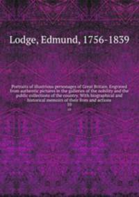 Portraits of illustrious personages of Great Britain. Engraved from authentic pictures in the galleries of the nobility and the public collections of the country. With biographical and historical memoirs of their lives and actions. 10