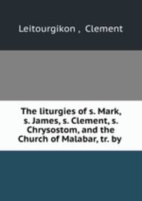 The liturgies of s. Mark, s. James, s. Clement, s. Chrysostom, and the Church of Malabar, tr. by .