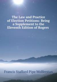 The Law and Practice of Election Petitions: Being a Supplement to the Eleventh Edition of Rogers .
