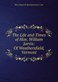 The Life and Times of Hon. William Jarvis: Of Weathersfield, Vermont