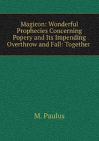 Magicon: Wonderful Prophecies Concerning Popery and Its Impending Overthrow and Fall: Together .