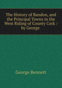 The History of Bandon, and the Principal Towns in the West Riding of County Cork / by George .