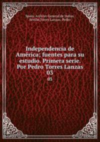 Independencia de Amrica; fuentes para su estudio. Primera serie. Por Pedro Torres Lanzas. 03