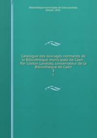 Catalogue des ouvrages normands de la Bibliotheque municipale de Caen . Par Gaston Lavalley, conservateur de la Bibliotheque de Caen. 3