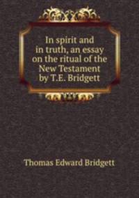 In spirit and in truth, an essay on the ritual of the New Testament by T.E. Bridgett.