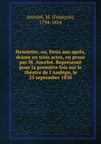 Henriette; ou, Deux ans apres, drame en trois actes, en prose par M. Ancelot. Represente pour la premiere fois sur le theatre de l