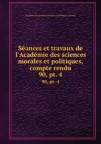 Sances et travaux de l`Acadmie des sciences morales et politiques, compte rendu. 90, pt. 4