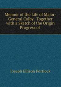 Memoir of the Life of Major-General Colby . Together with a Sketch of the Origin & Progress of .