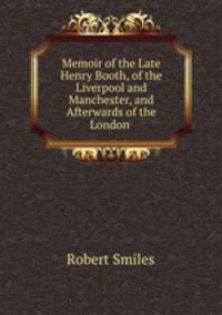 Memoir of the Late Henry Booth, of the Liverpool and Manchester, and Afterwards of the London .