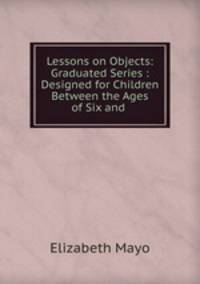 Lessons on Objects: Graduated Series : Designed for Children Between the Ages of Six and .