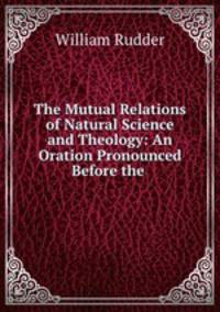 The Mutual Relations of Natural Science and Theology: An Oration Pronounced Before the .
