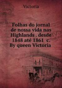 Folhas do jornal de nossa vida nas Highlands . desde 1848 ate 1861 &c. By queen Victoria .