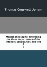 Mental philosophy; embracing the three departments of the intellect, sensibilities, and will. 1