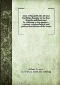 Jesus of Nazareth: His life and teachings; founded on the four Gospels, and illustrated by reference to the manners, customs, religious beliefs, and political institutions of His times