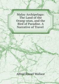 Malay Archipelago: The Land of the Orang-utan, and the Bird of Paradise. A Narrative of Travel .