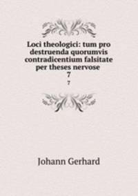 Loci theologici: tum pro destruenda quorumvis contradicentium falsitate per theses nervose .. 7