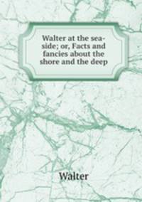 Walter at the sea-side; or, Facts and fancies about the shore and the deep