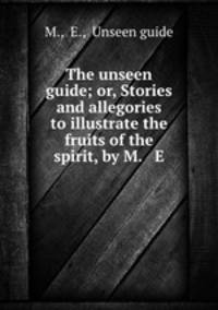 The unseen guide; or, Stories and allegories to illustrate the fruits of the spirit, by M. & E.