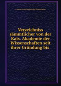 Verzeichniss sammtlicher von der Kais. Akademie der Wissenschaften seit ihrer Grundung bis .